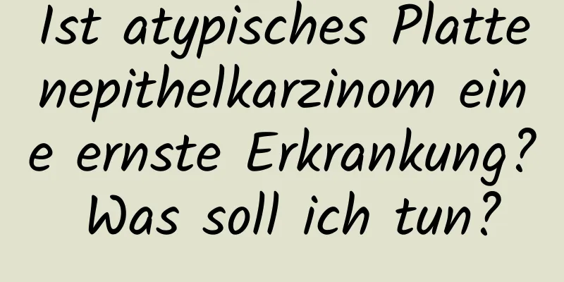 Ist atypisches Plattenepithelkarzinom eine ernste Erkrankung? Was soll ich tun?