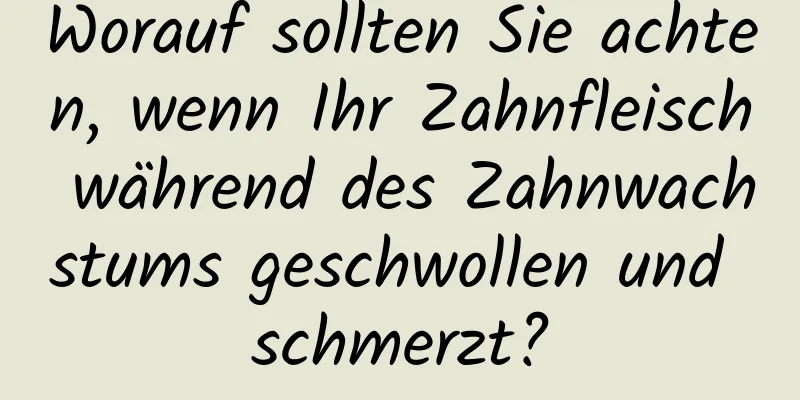 Worauf sollten Sie achten, wenn Ihr Zahnfleisch während des Zahnwachstums geschwollen und schmerzt?