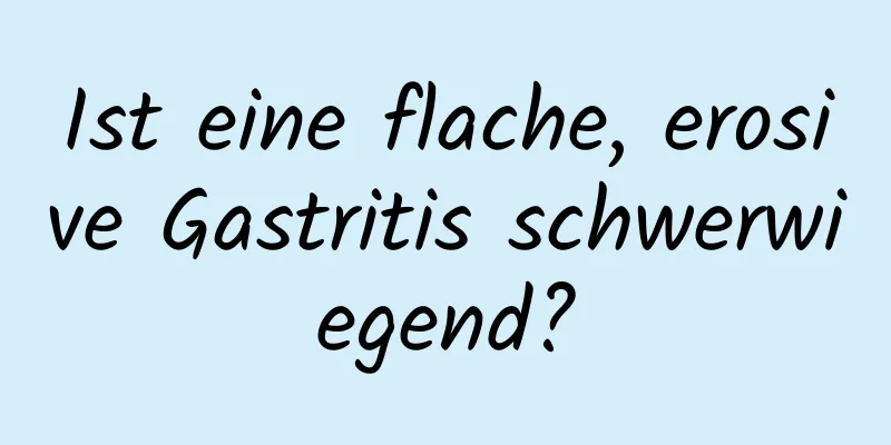 Ist eine flache, erosive Gastritis schwerwiegend?