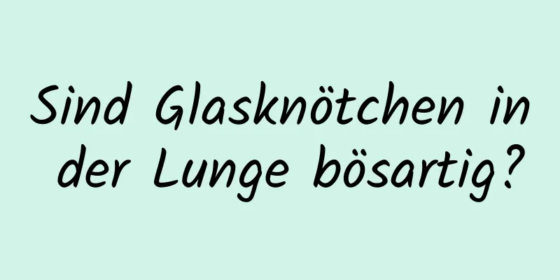 Sind Glasknötchen in der Lunge bösartig?