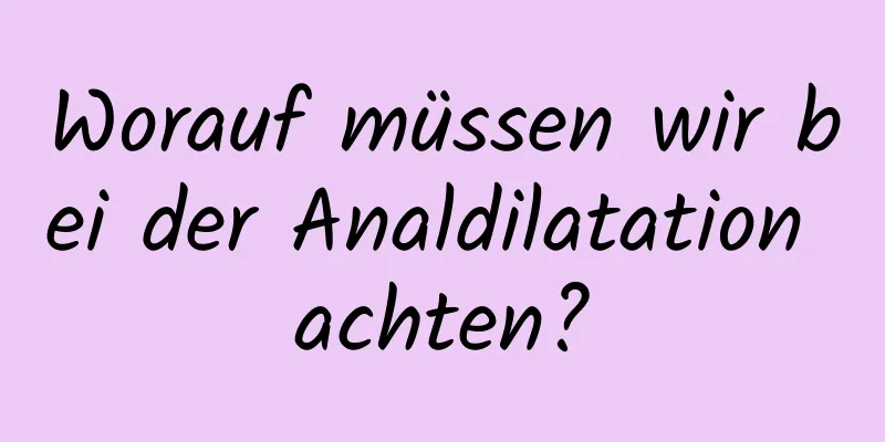 Worauf müssen wir bei der Analdilatation achten?