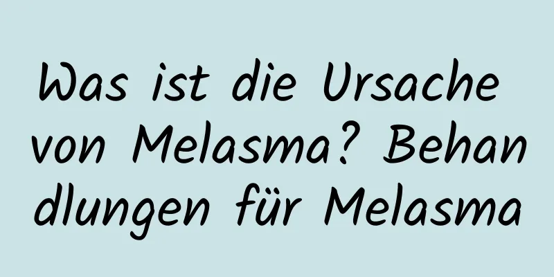 Was ist die Ursache von Melasma? Behandlungen für Melasma