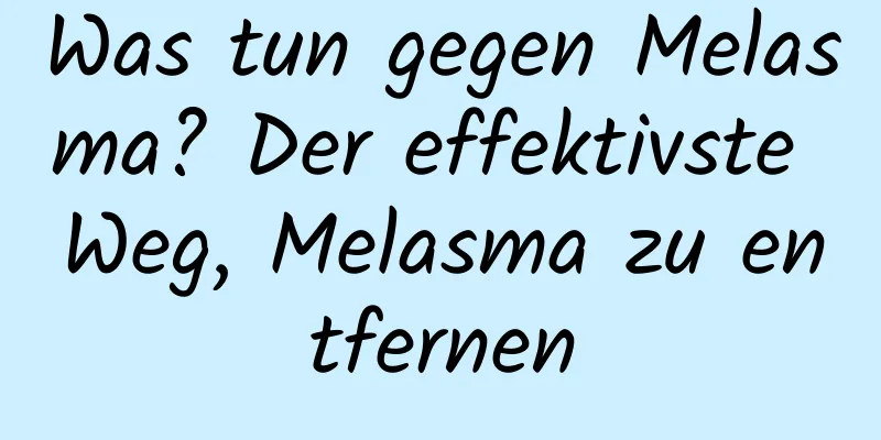 Was tun gegen Melasma? Der effektivste Weg, Melasma zu entfernen