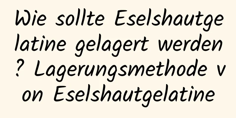 Wie sollte Eselshautgelatine gelagert werden? Lagerungsmethode von Eselshautgelatine