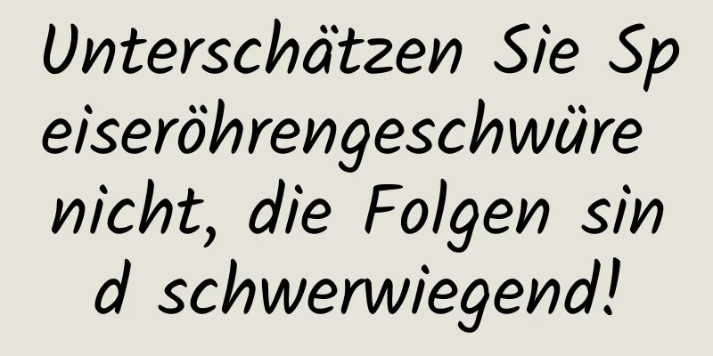 Unterschätzen Sie Speiseröhrengeschwüre nicht, die Folgen sind schwerwiegend!