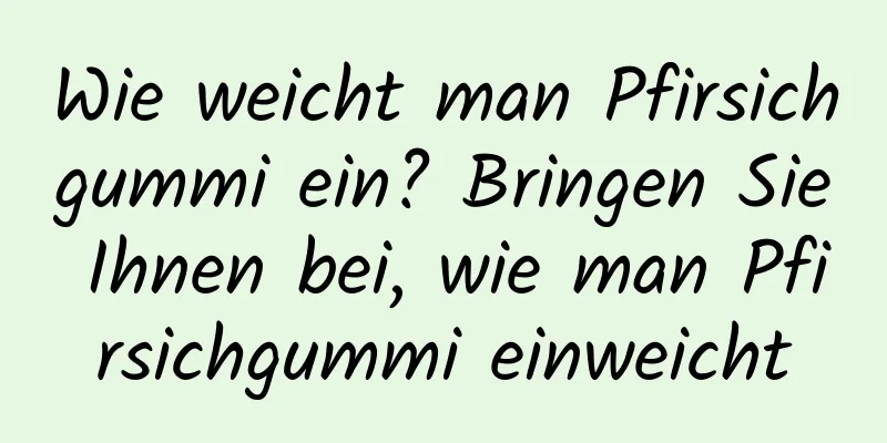 Wie weicht man Pfirsichgummi ein? Bringen Sie Ihnen bei, wie man Pfirsichgummi einweicht