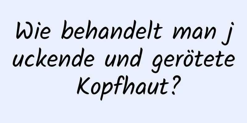 Wie behandelt man juckende und gerötete Kopfhaut?