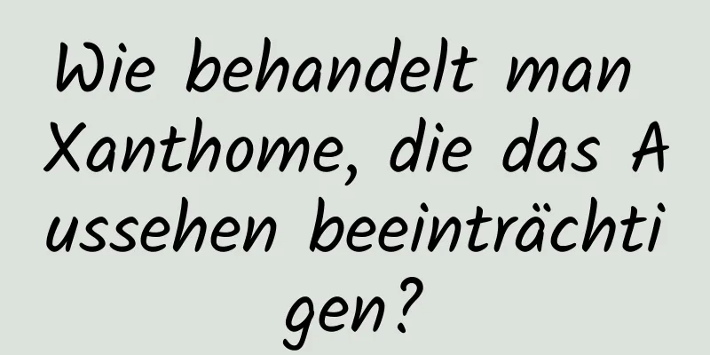 Wie behandelt man Xanthome, die das Aussehen beeinträchtigen?