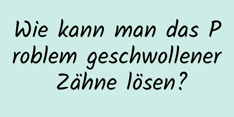 Wie kann man das Problem geschwollener Zähne lösen?