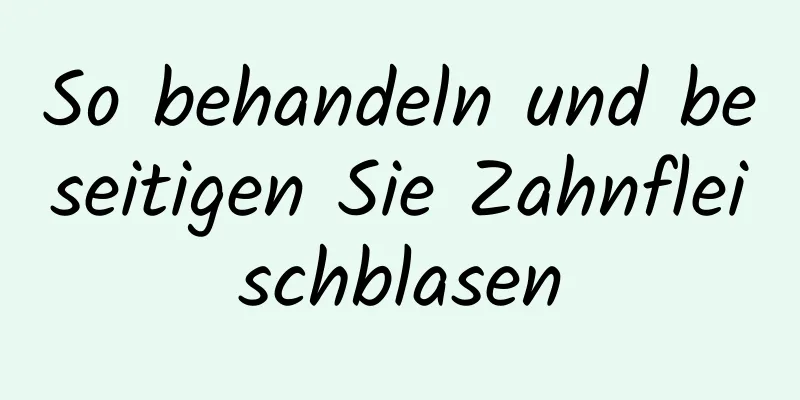 So behandeln und beseitigen Sie Zahnfleischblasen