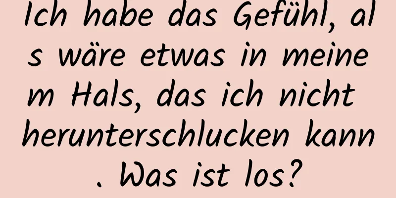 Ich habe das Gefühl, als wäre etwas in meinem Hals, das ich nicht herunterschlucken kann. Was ist los?