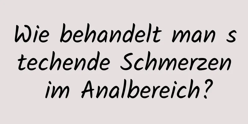 Wie behandelt man stechende Schmerzen im Analbereich?