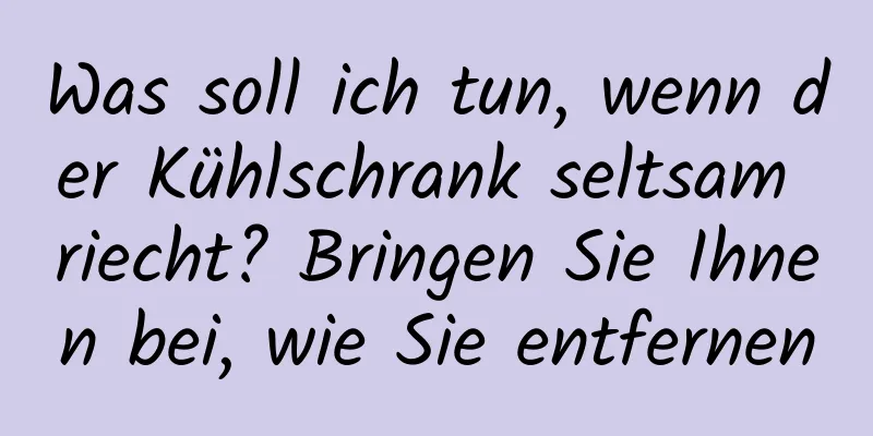 Was soll ich tun, wenn der Kühlschrank seltsam riecht? Bringen Sie Ihnen bei, wie Sie entfernen