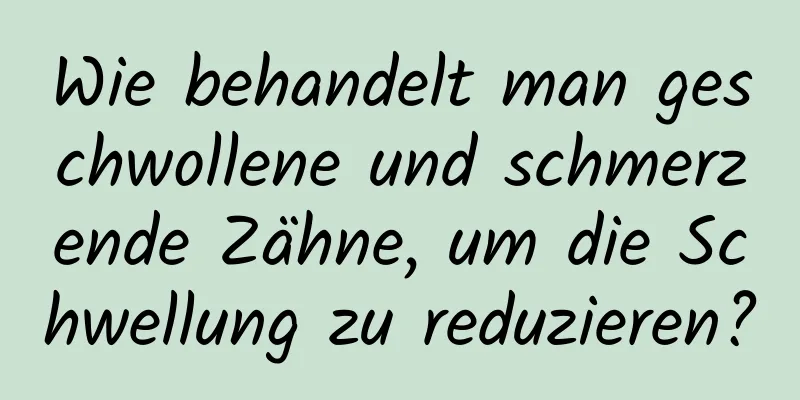 Wie behandelt man geschwollene und schmerzende Zähne, um die Schwellung zu reduzieren?