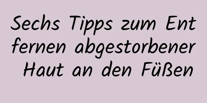 Sechs Tipps zum Entfernen abgestorbener Haut an den Füßen
