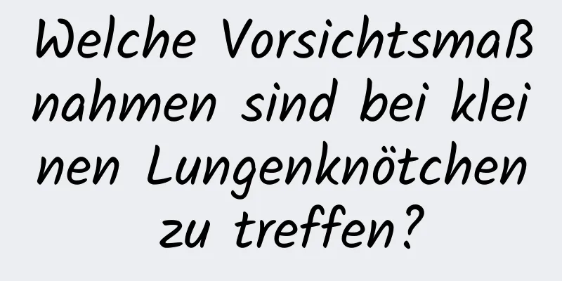 Welche Vorsichtsmaßnahmen sind bei kleinen Lungenknötchen zu treffen?