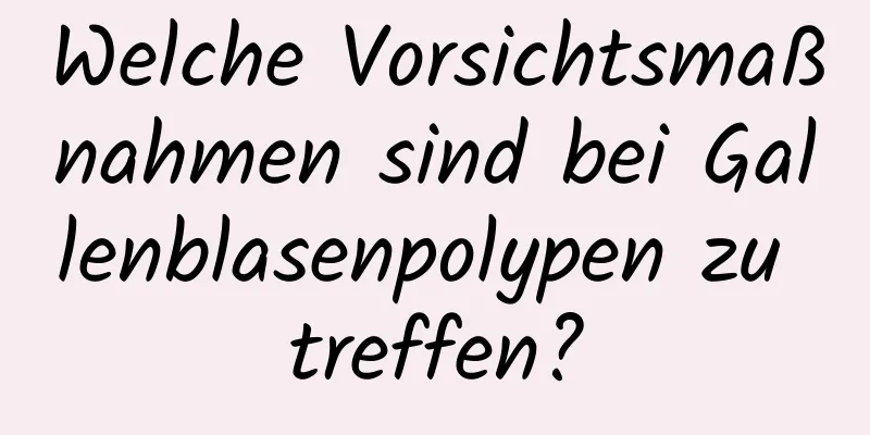 Welche Vorsichtsmaßnahmen sind bei Gallenblasenpolypen zu treffen?