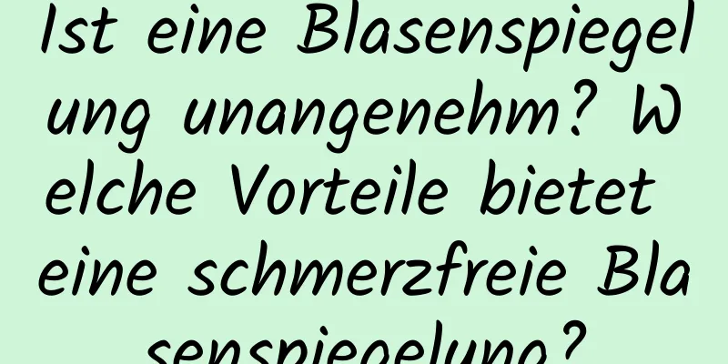 Ist eine Blasenspiegelung unangenehm? Welche Vorteile bietet eine schmerzfreie Blasenspiegelung?