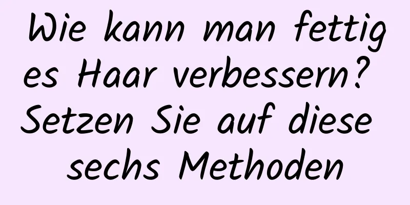 Wie kann man fettiges Haar verbessern? Setzen Sie auf diese sechs Methoden