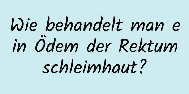 Wie behandelt man ein Ödem der Rektumschleimhaut?