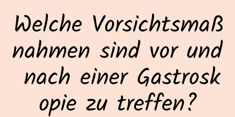 Welche Vorsichtsmaßnahmen sind vor und nach einer Gastroskopie zu treffen?