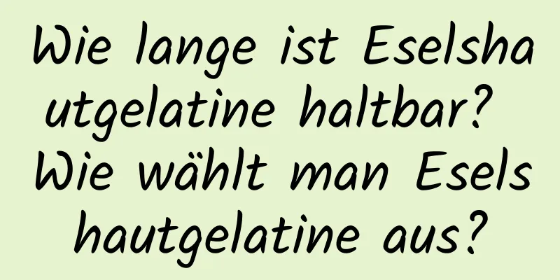 Wie lange ist Eselshautgelatine haltbar? Wie wählt man Eselshautgelatine aus?