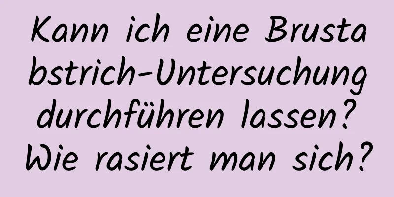 Kann ich eine Brustabstrich-Untersuchung durchführen lassen? Wie rasiert man sich?