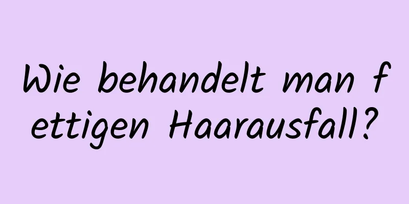 Wie behandelt man fettigen Haarausfall?