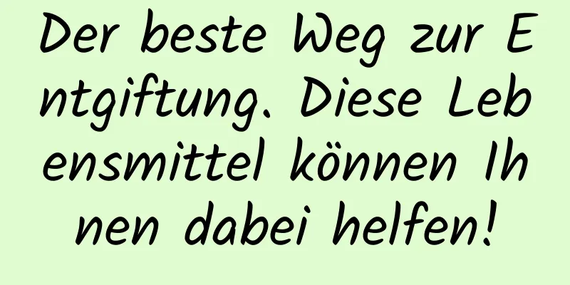 Der beste Weg zur Entgiftung. Diese Lebensmittel können Ihnen dabei helfen!