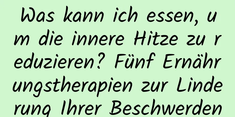 Was kann ich essen, um die innere Hitze zu reduzieren? Fünf Ernährungstherapien zur Linderung Ihrer Beschwerden