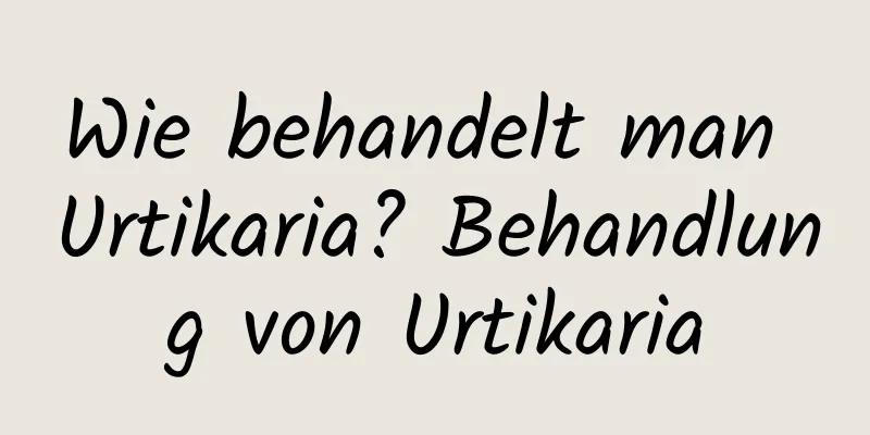Wie behandelt man Urtikaria? Behandlung von Urtikaria