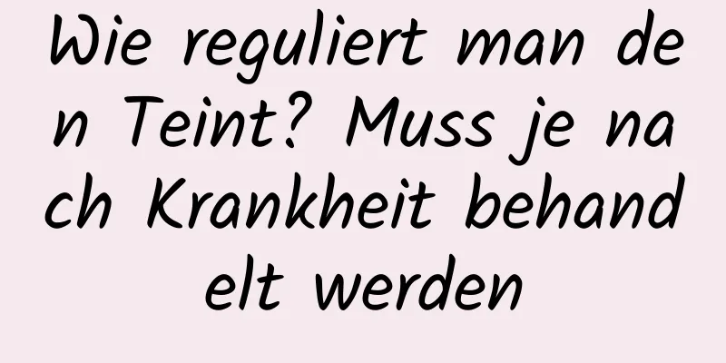 Wie reguliert man den Teint? Muss je nach Krankheit behandelt werden