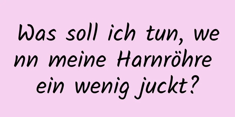 Was soll ich tun, wenn meine Harnröhre ein wenig juckt?
