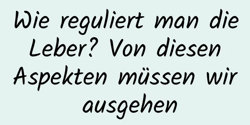 Wie reguliert man die Leber? Von diesen Aspekten müssen wir ausgehen