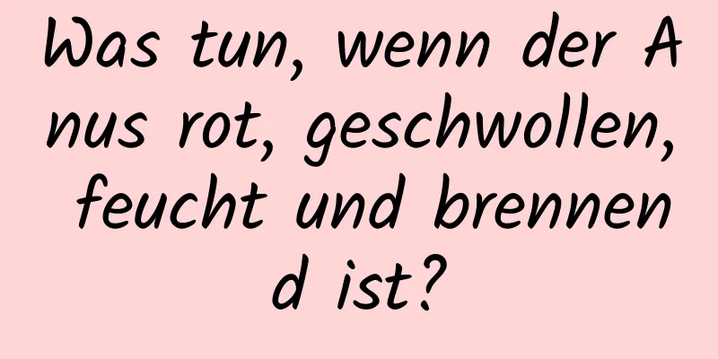 Was tun, wenn der Anus rot, geschwollen, feucht und brennend ist?