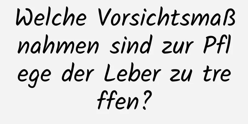 Welche Vorsichtsmaßnahmen sind zur Pflege der Leber zu treffen?