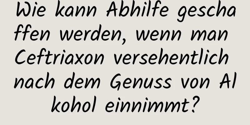Wie kann Abhilfe geschaffen werden, wenn man Ceftriaxon versehentlich nach dem Genuss von Alkohol einnimmt?