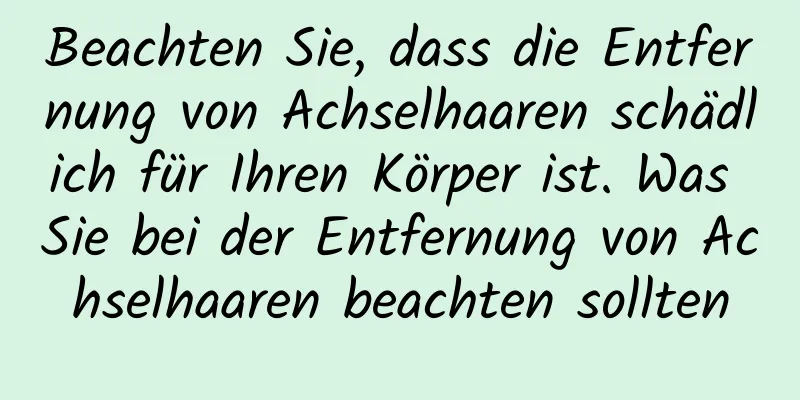 Beachten Sie, dass die Entfernung von Achselhaaren schädlich für Ihren Körper ist. Was Sie bei der Entfernung von Achselhaaren beachten sollten