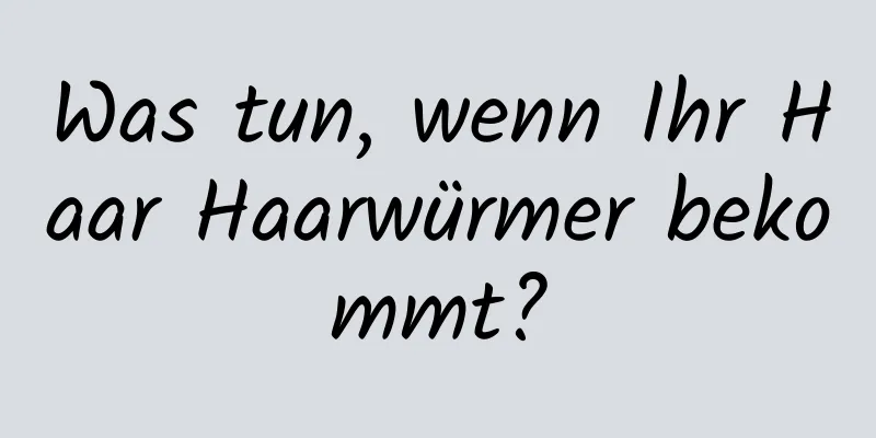 Was tun, wenn Ihr Haar Haarwürmer bekommt?