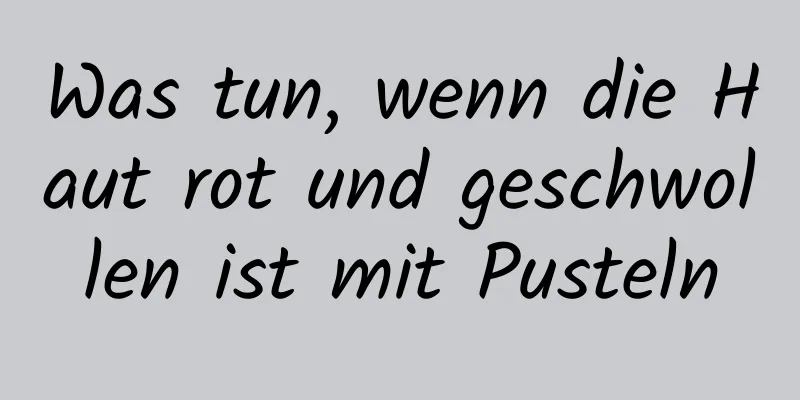 Was tun, wenn die Haut rot und geschwollen ist mit Pusteln