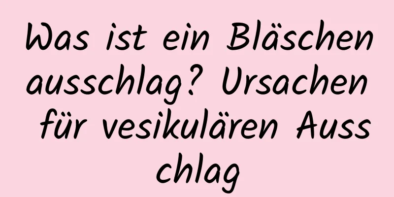 Was ist ein Bläschenausschlag? Ursachen für vesikulären Ausschlag