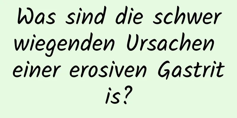 Was sind die schwerwiegenden Ursachen einer erosiven Gastritis?