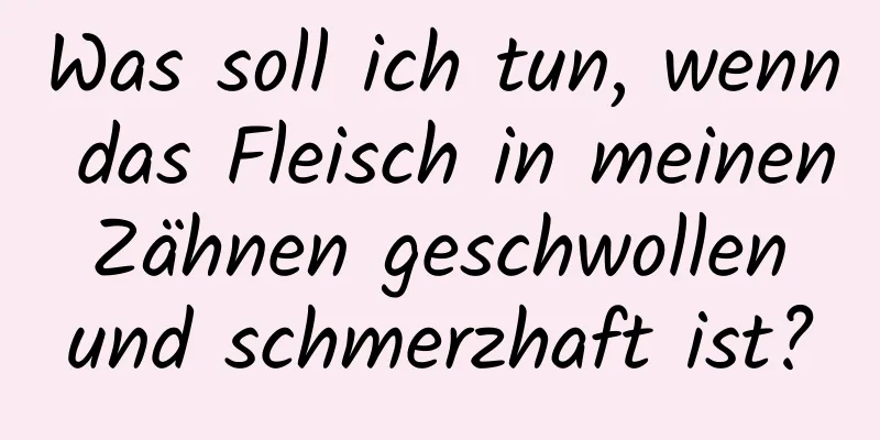 Was soll ich tun, wenn das Fleisch in meinen Zähnen geschwollen und schmerzhaft ist?