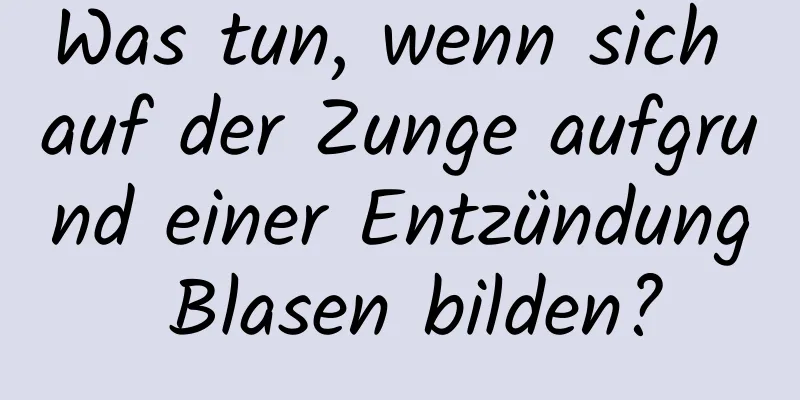 Was tun, wenn sich auf der Zunge aufgrund einer Entzündung Blasen bilden?