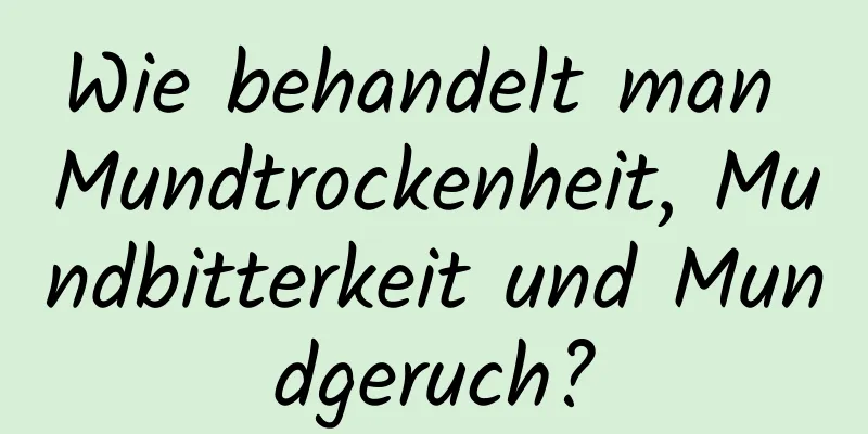 Wie behandelt man Mundtrockenheit, Mundbitterkeit und Mundgeruch?