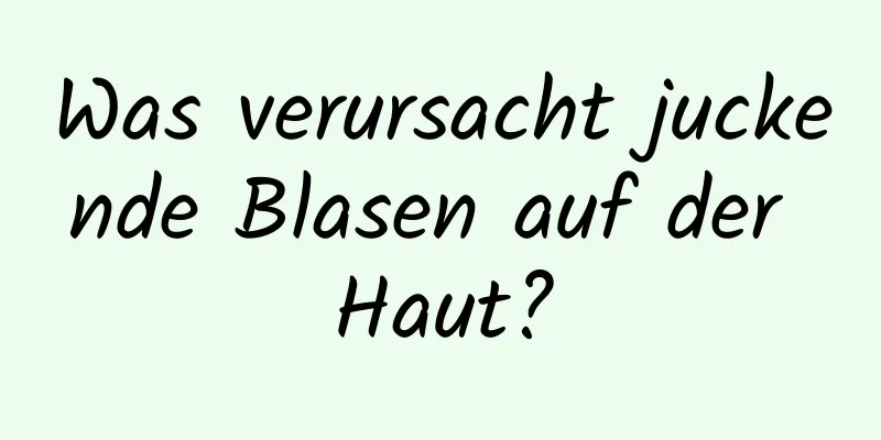 Was verursacht juckende Blasen auf der Haut?
