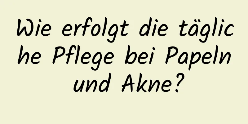 Wie erfolgt die tägliche Pflege bei Papeln und Akne?
