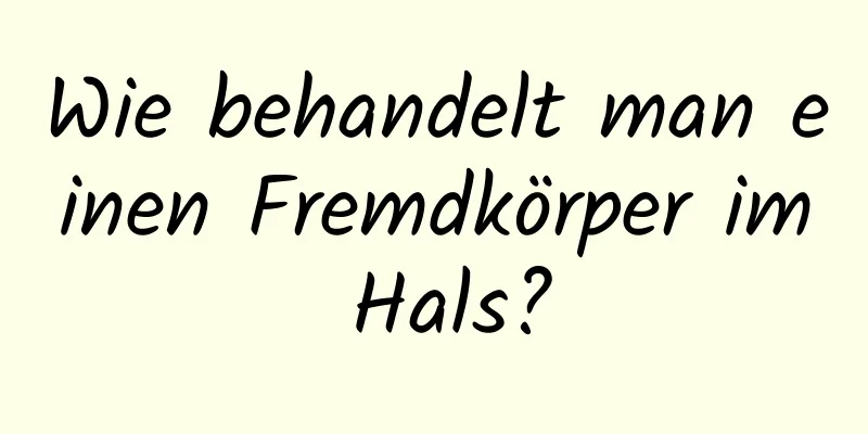 Wie behandelt man einen Fremdkörper im Hals?