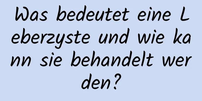 Was bedeutet eine Leberzyste und wie kann sie behandelt werden?