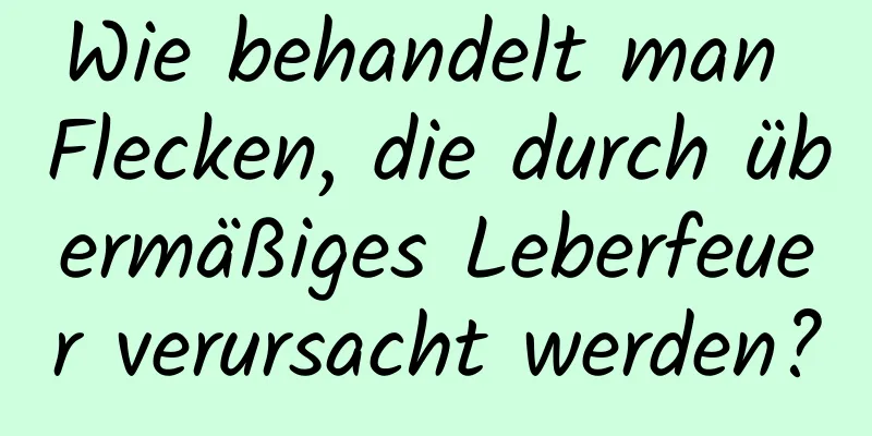 Wie behandelt man Flecken, die durch übermäßiges Leberfeuer verursacht werden?